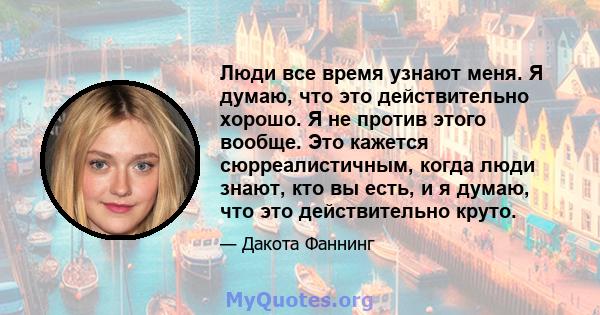 Люди все время узнают меня. Я думаю, что это действительно хорошо. Я не против этого вообще. Это кажется сюрреалистичным, когда люди знают, кто вы есть, и я думаю, что это действительно круто.