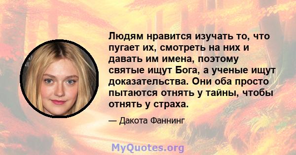 Людям нравится изучать то, что пугает их, смотреть на них и давать им имена, поэтому святые ищут Бога, а ученые ищут доказательства. Они оба просто пытаются отнять у тайны, чтобы отнять у страха.