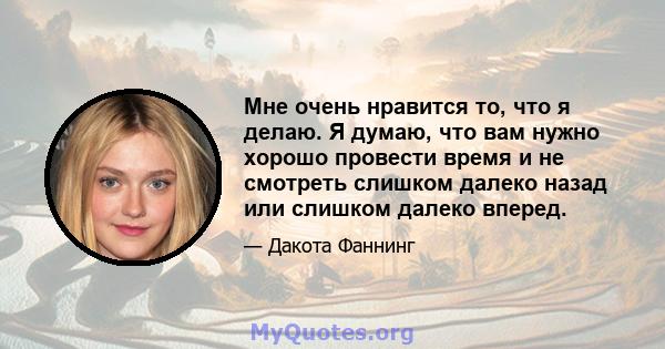 Мне очень нравится то, что я делаю. Я думаю, что вам нужно хорошо провести время и не смотреть слишком далеко назад или слишком далеко вперед.