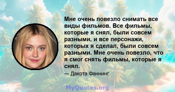 Мне очень повезло снимать все виды фильмов. Все фильмы, которые я снял, были совсем разными, и все персонажи, которых я сделал, были совсем разными. Мне очень повезло, что я смог снять фильмы, которые я снял.