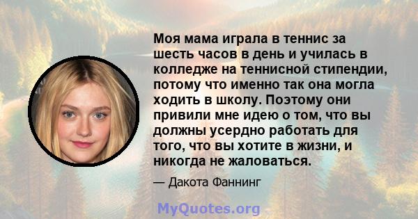 Моя мама играла в теннис за шесть часов в день и училась в колледже на теннисной стипендии, потому что именно так она могла ходить в школу. Поэтому они привили мне идею о том, что вы должны усердно работать для того,