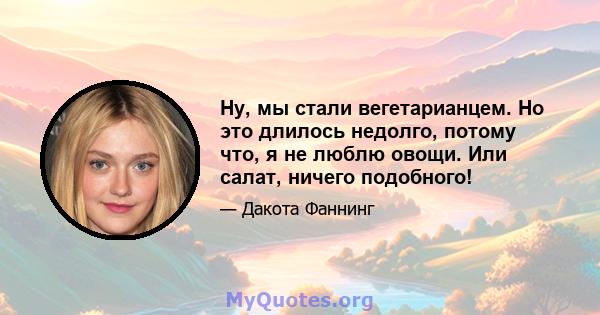 Ну, мы стали вегетарианцем. Но это длилось недолго, потому что, я не люблю овощи. Или салат, ничего подобного!