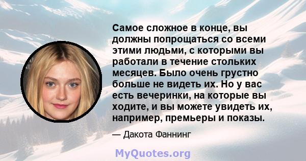 Самое сложное в конце, вы должны попрощаться со всеми этими людьми, с которыми вы работали в течение стольких месяцев. Было очень грустно больше не видеть их. Но у вас есть вечеринки, на которые вы ходите, и вы можете