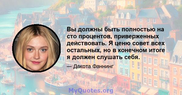 Вы должны быть полностью на сто процентов, приверженных действовать. Я ценю совет всех остальных, но в конечном итоге я должен слушать себя.