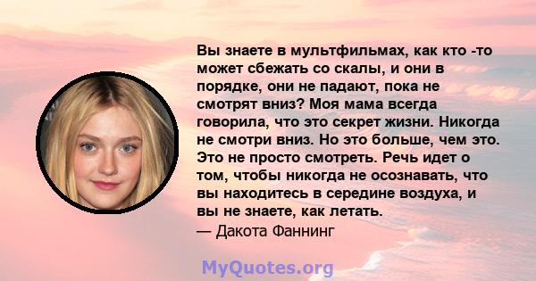 Вы знаете в мультфильмах, как кто -то может сбежать со скалы, и они в порядке, они не падают, пока не смотрят вниз? Моя мама всегда говорила, что это секрет жизни. Никогда не смотри вниз. Но это больше, чем это. Это не