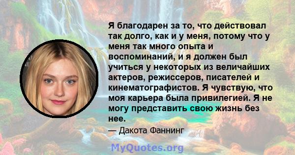 Я благодарен за то, что действовал так долго, как и у меня, потому что у меня так много опыта и воспоминаний, и я должен был учиться у некоторых из величайших актеров, режиссеров, писателей и кинематографистов. Я