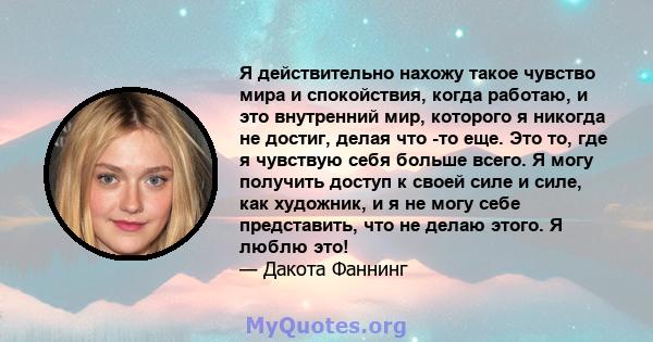 Я действительно нахожу такое чувство мира и спокойствия, когда работаю, и это внутренний мир, которого я никогда не достиг, делая что -то еще. Это то, где я чувствую себя больше всего. Я могу получить доступ к своей