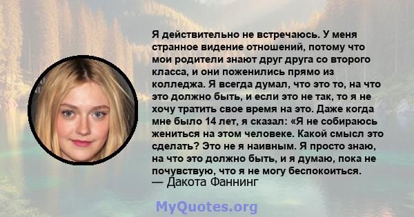 Я действительно не встречаюсь. У меня странное видение отношений, потому что мои родители знают друг друга со второго класса, и они поженились прямо из колледжа. Я всегда думал, что это то, на что это должно быть, и