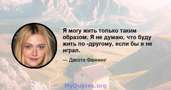 Я могу жить только таким образом. Я не думаю, что буду жить по -другому, если бы я не играл.