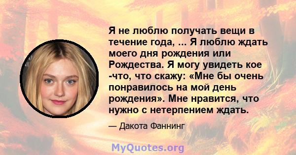 Я не люблю получать вещи в течение года, ... Я люблю ждать моего дня рождения или Рождества. Я могу увидеть кое -что, что скажу: «Мне бы очень понравилось на мой день рождения». Мне нравится, что нужно с нетерпением