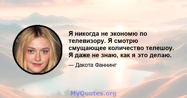 Я никогда не экономю по телевизору. Я смотрю смущающее количество телешоу. Я даже не знаю, как я это делаю.