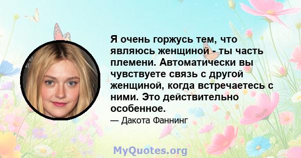 Я очень горжусь тем, что являюсь женщиной - ты часть племени. Автоматически вы чувствуете связь с другой женщиной, когда встречаетесь с ними. Это действительно особенное.