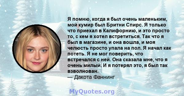 Я помню, когда я был очень маленьким, мой кумир был Бритни Спирс. Я только что приехал в Калифорнию, и это просто то, с кем я хотел встретиться. Так что я был в магазине, и она вошла, и моя челюсть просто упала на пол.