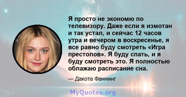 Я просто не экономю по телевизору. Даже если я измотан и так устал, и сейчас 12 часов утра и вечером в воскресенье, я все равно буду смотреть «Игра престолов». Я буду спать, и я буду смотреть это. Я полностью облажаю