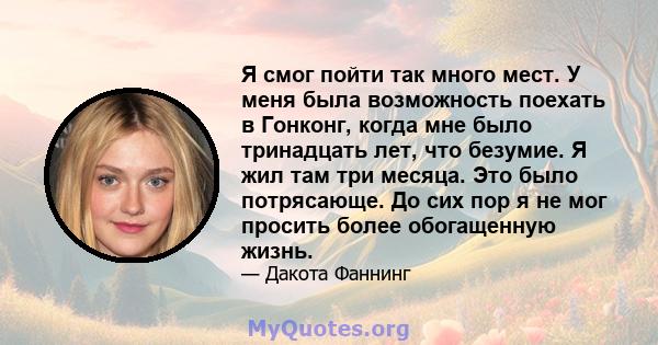 Я смог пойти так много мест. У меня была возможность поехать в Гонконг, когда мне было тринадцать лет, что безумие. Я жил там три месяца. Это было потрясающе. До сих пор я не мог просить более обогащенную жизнь.