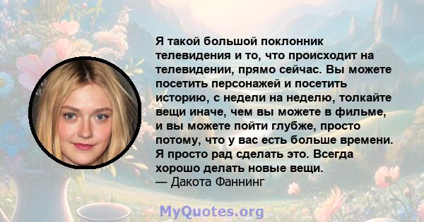 Я такой большой поклонник телевидения и то, что происходит на телевидении, прямо сейчас. Вы можете посетить персонажей и посетить историю, с недели на неделю, толкайте вещи иначе, чем вы можете в фильме, и вы можете