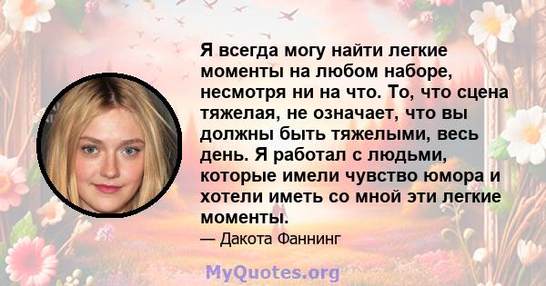 Я всегда могу найти легкие моменты на любом наборе, несмотря ни на что. То, что сцена тяжелая, не означает, что вы должны быть тяжелыми, весь день. Я работал с людьми, которые имели чувство юмора и хотели иметь со мной