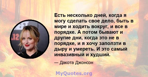 Есть несколько дней, когда я могу сделать свое дело, быть в мире и ходить вокруг, и все в порядке. А потом бывают и другие дни, когда это не в порядке, и я хочу заползти в дыру и умереть. И это самый инвазивный и худший.