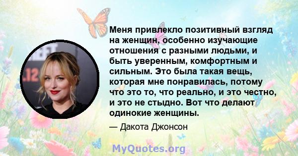 Меня привлекло позитивный взгляд на женщин, особенно изучающие отношения с разными людьми, и быть уверенным, комфортным и сильным. Это была такая вещь, которая мне понравилась, потому что это то, что реально, и это