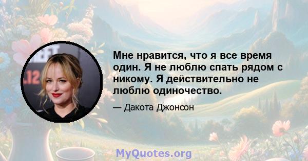 Мне нравится, что я все время один. Я не люблю спать рядом с никому. Я действительно не люблю одиночество.