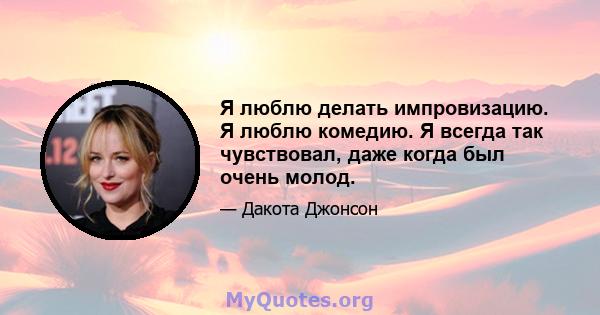 Я люблю делать импровизацию. Я люблю комедию. Я всегда так чувствовал, даже когда был очень молод.