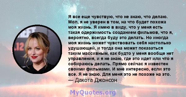 Я все еще чувствую, что не знаю, что делаю. Мол, я не уверен в том, на что будет похожа моя жизнь. Я имею в виду, что у меня есть такая одержимость созданием фильмов, что я, вероятно, всегда буду это делать. Но иногда