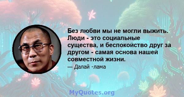 Без любви мы не могли выжить. Люди - это социальные существа, и беспокойство друг за другом - самая основа нашей совместной жизни.