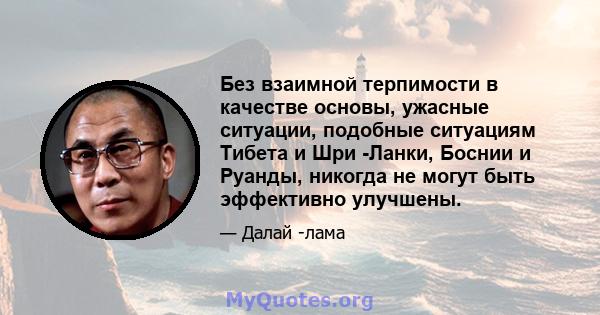 Без взаимной терпимости в качестве основы, ужасные ситуации, подобные ситуациям Тибета и Шри -Ланки, Боснии и Руанды, никогда не могут быть эффективно улучшены.