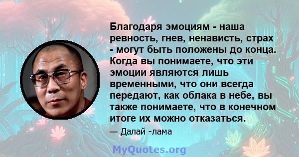 Благодаря эмоциям - наша ревность, гнев, ненависть, страх - могут быть положены до конца. Когда вы понимаете, что эти эмоции являются лишь временными, что они всегда передают, как облака в небе, вы также понимаете, что