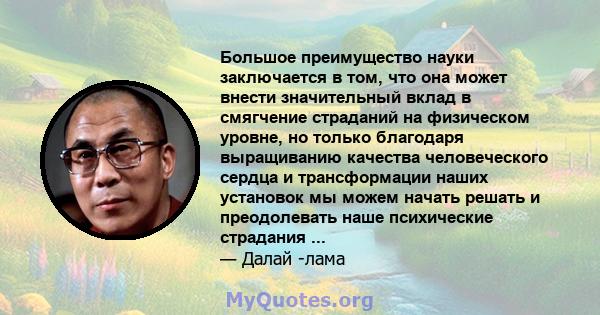 Большое преимущество науки заключается в том, что она может внести значительный вклад в смягчение страданий на физическом уровне, но только благодаря выращиванию качества человеческого сердца и трансформации наших