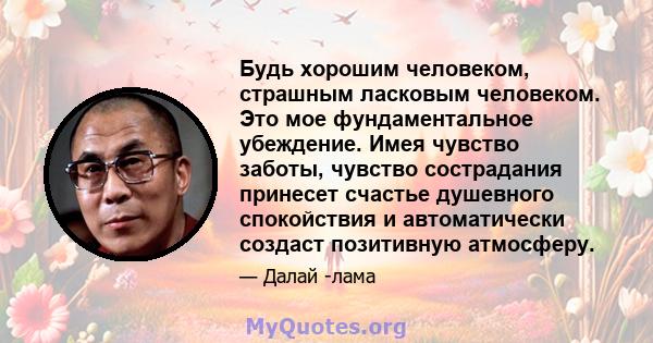 Будь хорошим человеком, страшным ласковым человеком. Это мое фундаментальное убеждение. Имея чувство заботы, чувство сострадания принесет счастье душевного спокойствия и автоматически создаст позитивную атмосферу.