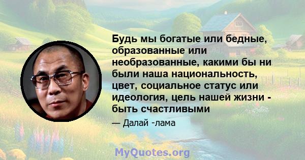 Будь мы богатые или бедные, образованные или необразованные, какими бы ни были наша национальность, цвет, социальное статус или идеология, цель нашей жизни - быть счастливыми