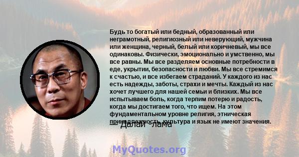 Будь то богатый или бедный, образованный или неграмотный, религиозный или неверующий, мужчина или женщина, черный, белый или коричневый, мы все одинаковы. Физически, эмоционально и умственно, мы все равны. Мы все