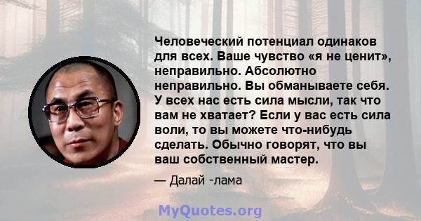 Человеческий потенциал одинаков для всех. Ваше чувство «я не ценит», неправильно. Абсолютно неправильно. Вы обманываете себя. У всех нас есть сила мысли, так что вам не хватает? Если у вас есть сила воли, то вы можете