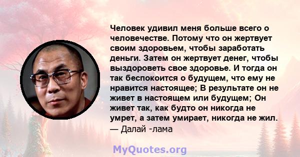 Человек удивил меня больше всего о человечестве. Потому что он жертвует своим здоровьем, чтобы заработать деньги. Затем он жертвует денег, чтобы выздороветь свое здоровье. И тогда он так беспокоится о будущем, что ему