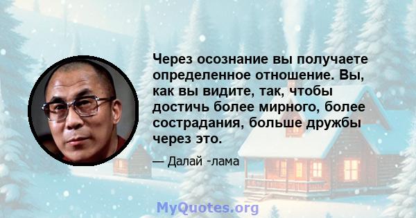 Через осознание вы получаете определенное отношение. Вы, как вы видите, так, чтобы достичь более мирного, более сострадания, больше дружбы через это.