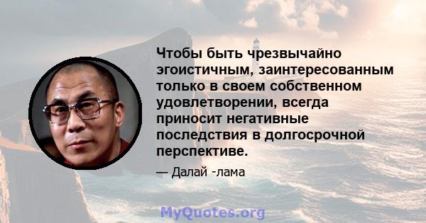 Чтобы быть чрезвычайно эгоистичным, заинтересованным только в своем собственном удовлетворении, всегда приносит негативные последствия в долгосрочной перспективе.