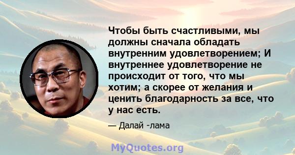 Чтобы быть счастливыми, мы должны сначала обладать внутренним удовлетворением; И внутреннее удовлетворение не происходит от того, что мы хотим; а скорее от желания и ценить благодарность за все, что у нас есть.