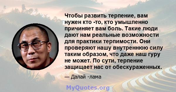 Чтобы развить терпение, вам нужен кто -то, кто умышленно причиняет вам боль. Такие люди дают нам реальные возможности для практики терпимости. Они проверяют нашу внутреннюю силу таким образом, что даже наш гуру не