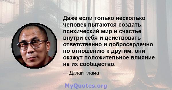 Даже если только несколько человек пытаются создать психический мир и счастье внутри себя и действовать ответственно и добросердечно по отношению к другим, они окажут положительное влияние на их сообщество.