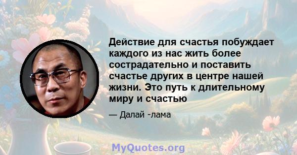 Действие для счастья побуждает каждого из нас жить более сострадательно и поставить счастье других в центре нашей жизни. Это путь к длительному миру и счастью