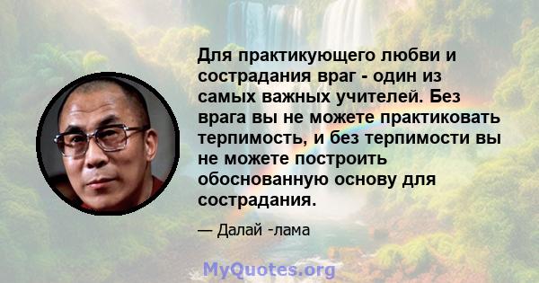 Для практикующего любви и сострадания враг - один из самых важных учителей. Без врага вы не можете практиковать терпимость, и без терпимости вы не можете построить обоснованную основу для сострадания.