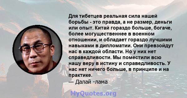 Для тибетцев реальная сила нашей борьбы - это правда, а не размер, деньги или опыт. Китай гораздо больше, богаче, более могущественнее в военном отношении, и обладает гораздо лучшими навыками в дипломатии. Они