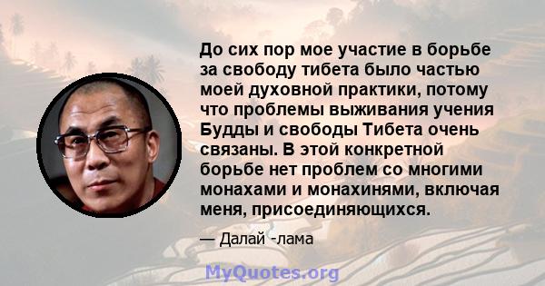 До сих пор мое участие в борьбе за свободу тибета было частью моей духовной практики, потому что проблемы выживания учения Будды и свободы Тибета очень связаны. В этой конкретной борьбе нет проблем со многими монахами и 