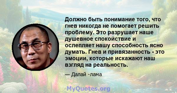 Должно быть понимание того, что гнев никогда не помогает решить проблему. Это разрушает наше душевное спокойствие и ослепляет нашу способность ясно думать. Гнев и привязанность - это эмоции, которые искажают наш взгляд