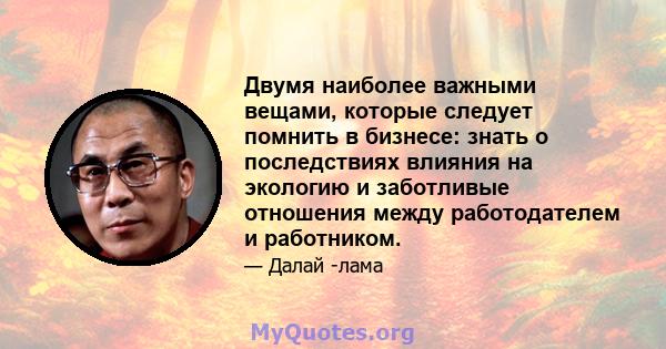 Двумя наиболее важными вещами, которые следует помнить в бизнесе: знать о последствиях влияния на экологию и заботливые отношения между работодателем и работником.