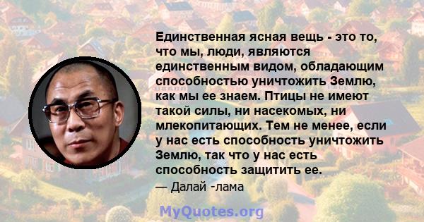 Единственная ясная вещь - это то, что мы, люди, являются единственным видом, обладающим способностью уничтожить Землю, как мы ее знаем. Птицы не имеют такой силы, ни насекомых, ни млекопитающих. Тем не менее, если у нас 