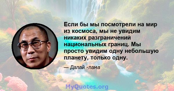 Если бы мы посмотрели на мир из космоса, мы не увидим никаких разграничений национальных границ. Мы просто увидим одну небольшую планету, только одну.