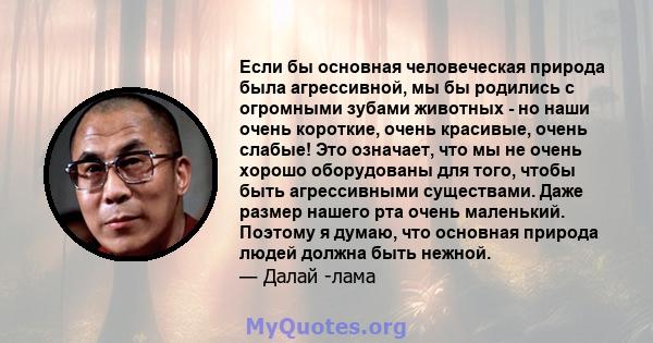 Если бы основная человеческая природа была агрессивной, мы бы родились с огромными зубами животных - но наши очень короткие, очень красивые, очень слабые! Это означает, что мы не очень хорошо оборудованы для того, чтобы 