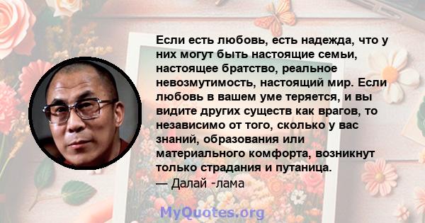 Если есть любовь, есть надежда, что у них могут быть настоящие семьи, настоящее братство, реальное невозмутимость, настоящий мир. Если любовь в вашем уме теряется, и вы видите других существ как врагов, то независимо от 